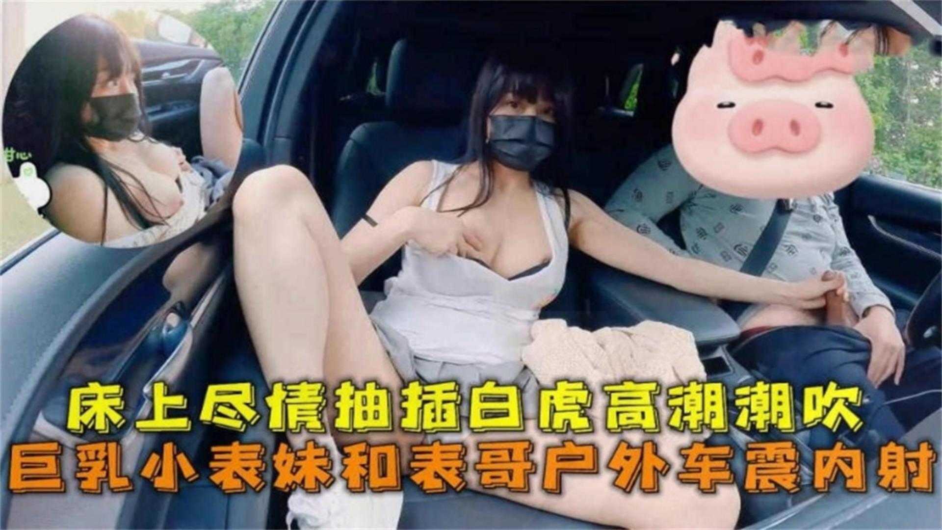 巨乳表妹和小哥户外车震内射！床上尽情抽插高潮潮吹！