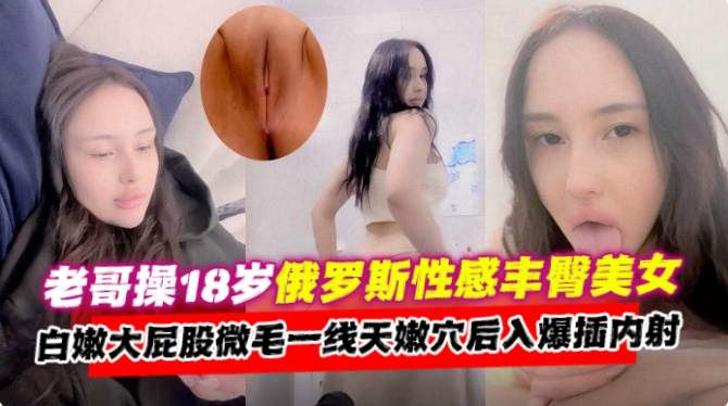 稀缺资源-老哥操十八岁清纯俄罗斯丰臀妹子，白虎无毛一线天嫩穴后入爆插内射