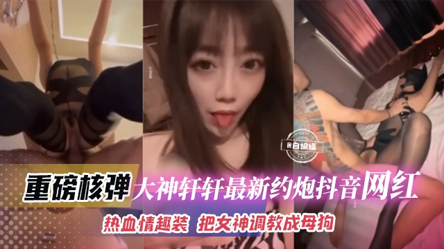 稀缺黑料资源-大神轩轩重金拿下抖音女神，羞辱调教玩弄沦为性奴-