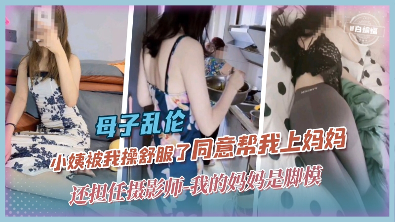 母子乱伦-小姨被我操舒服了同意帮我上妈妈，还担任