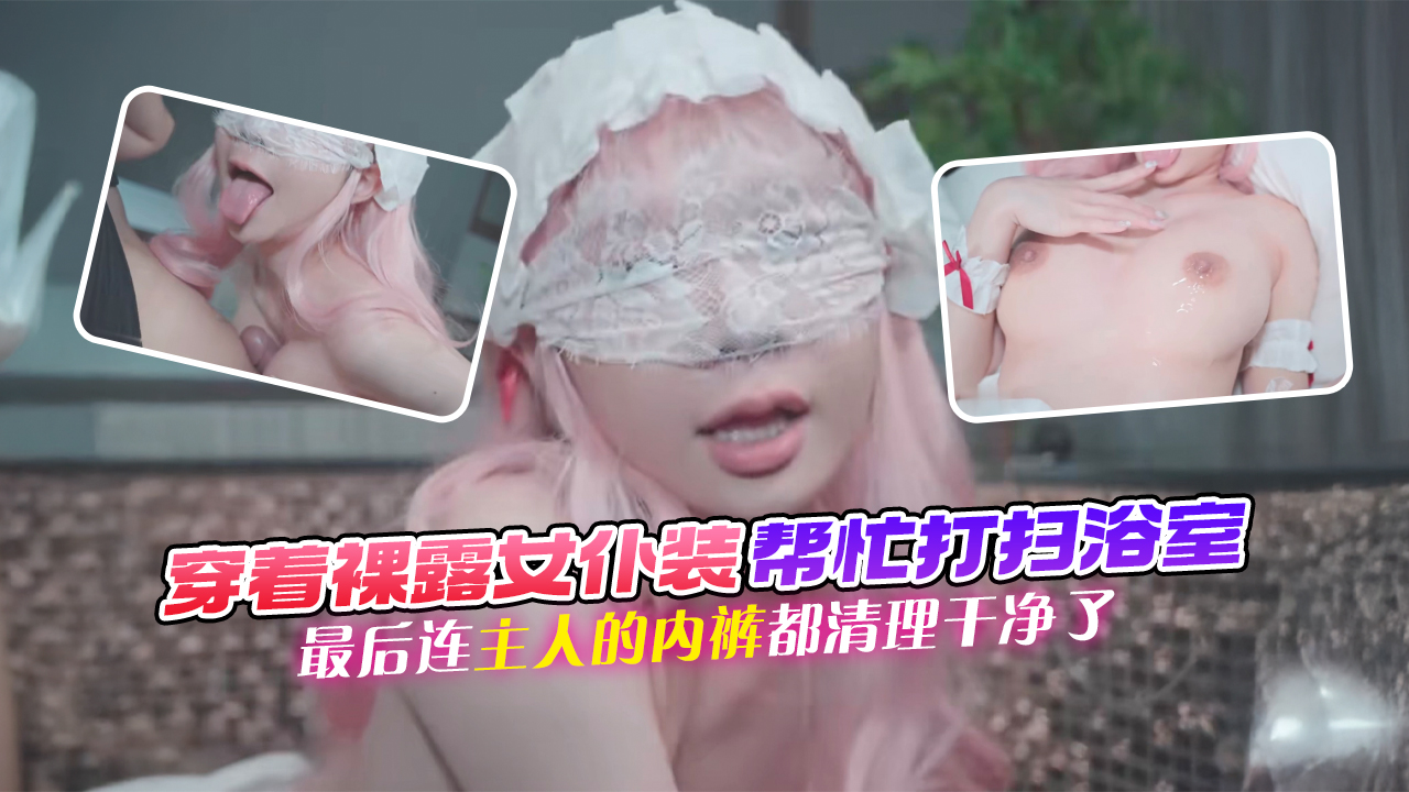 穿着裸露女仆装帮忙打扫浴室，她最后连主人的内裤都清理干净了
