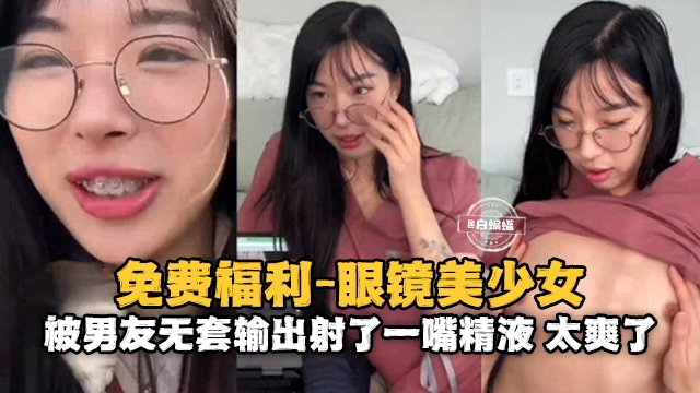 免费福利-眼镜美少女被男友无套输出射了一嘴精液太爽了
