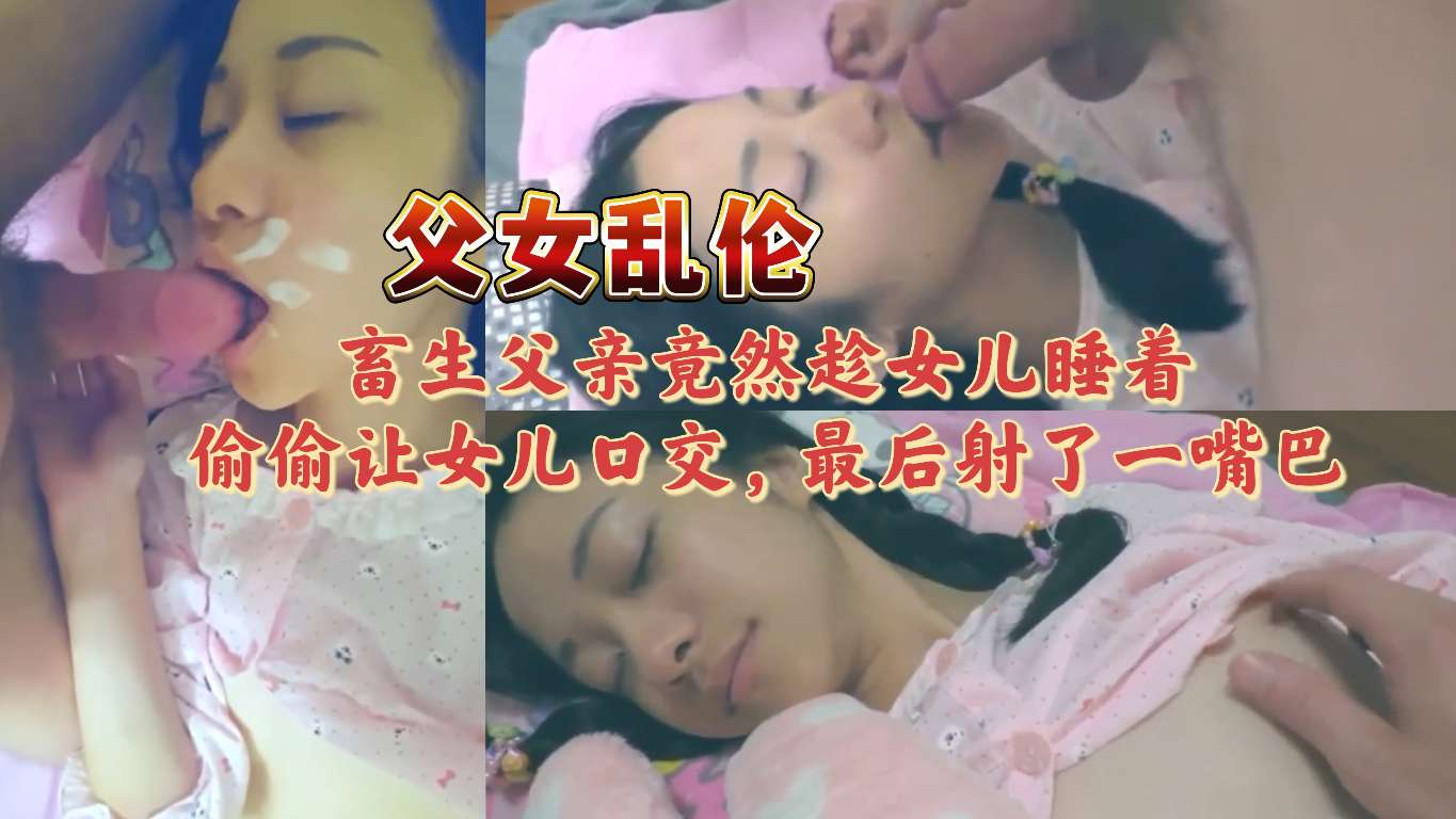[父女乱伦]畜生父亲竟然趁女儿睡着 偷偷让女儿口交，最后射了一嘴巴