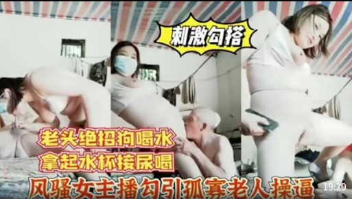 【刺激勾搭】老头绝招狗喝水，拿起水杯接尿喝，风骚女主播勾引孤寡老人操逼