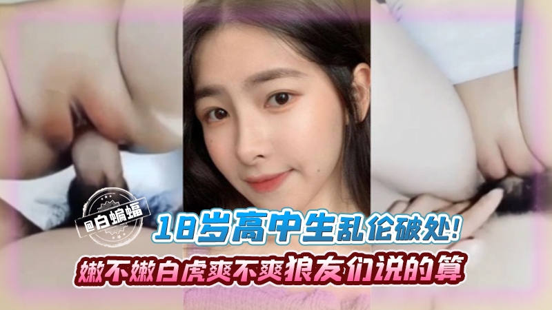 【稀缺-乱伦破处】18岁颜值在线高中生，白虎逼嫩不嫩看的爽不爽狼友们来看就知！